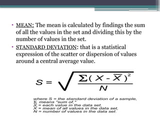 • MEAN: The mean is calculated by findings the sum
of all the values in the set and dividing this by the
number of values in the set.
• STANDARD DEVIATION: that is a statistical
expression of the scatter or dispersion of values
around a central average value.
 
