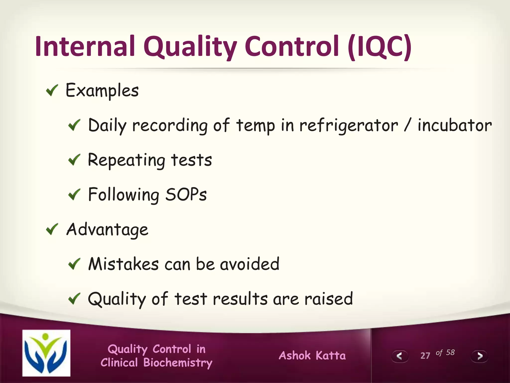 27 of 58Quality Control in
Clinical Biochemistry
Ashok Katta
Internal Quality Control (IQC)
Examples
Daily recording of temp in refrigerator / incubator
Repeating tests
Following SOPs
Advantage
Mistakes can be avoided
Quality of test results are raised
 