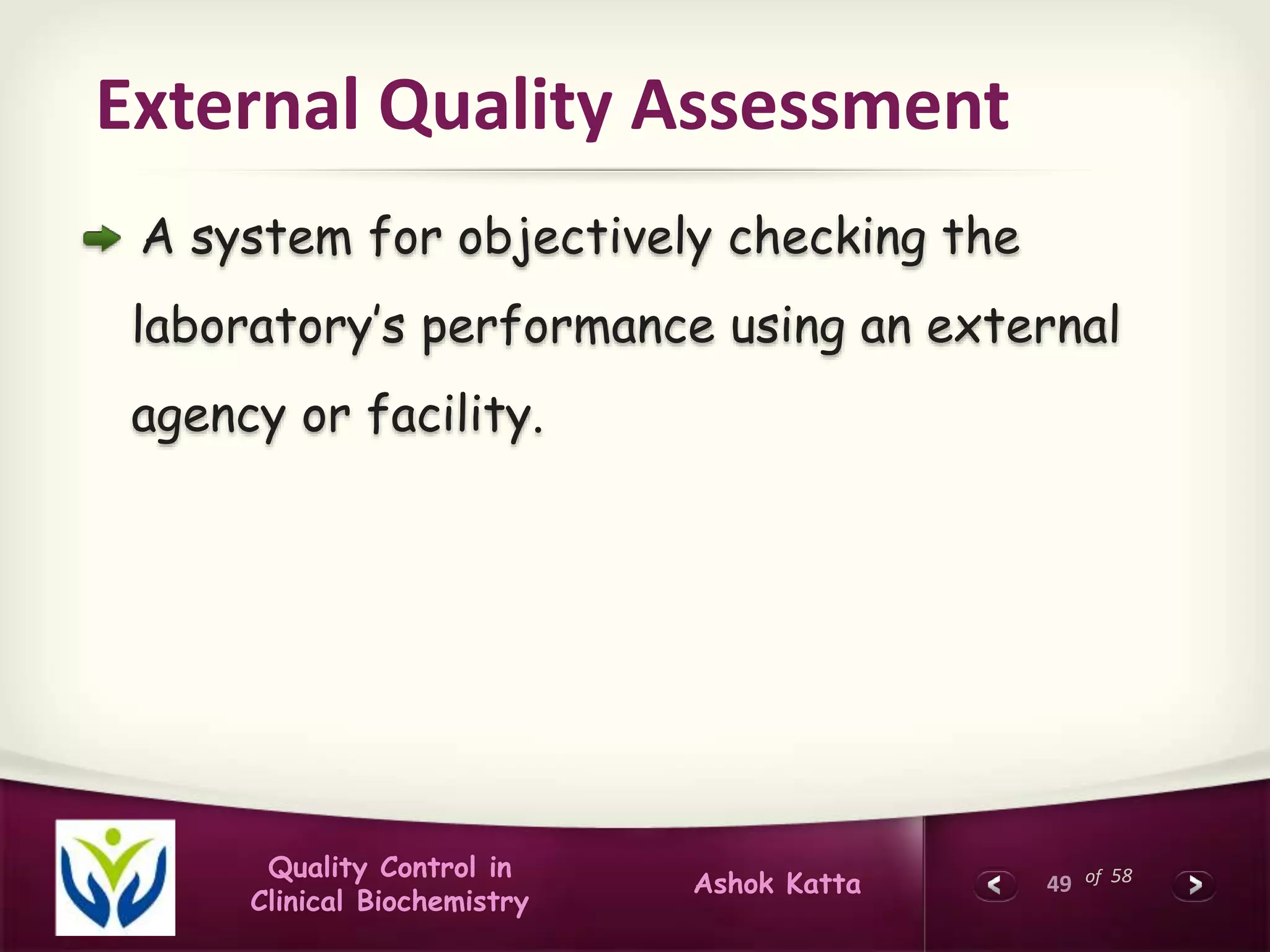 49 of 58Quality Control in
Clinical Biochemistry
Ashok Katta
External Quality Assessment
A system for objectively checking the
laboratory’s performance using an external
agency or facility.
 