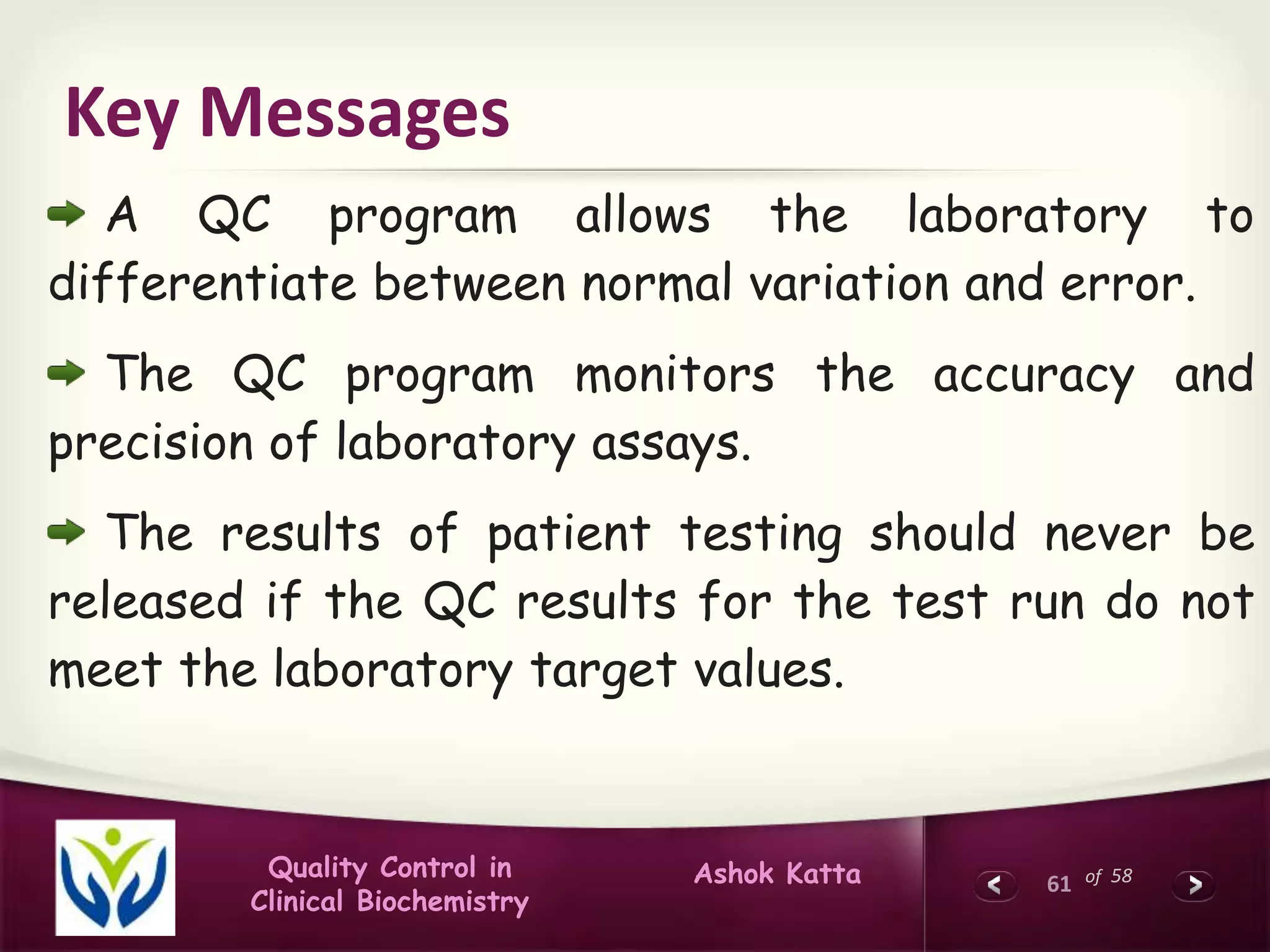 61 of 58Ashok KattaQuality Control in
Clinical Biochemistry
Key Messages
A QC program allows the laboratory to
differentiate between normal variation and error.
The QC program monitors the accuracy and
precision of laboratory assays.
The results of patient testing should never be
released if the QC results for the test run do not
meet the laboratory target values.
 