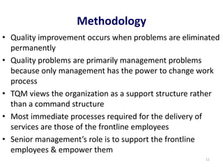 Methodology
• Quality improvement occurs when problems are eliminated
permanently
• Quality problems are primarily management problems
because only management has the power to change work
process
• TQM views the organization as a support structure rather
than a command structure
• Most immediate processes required for the delivery of
services are those of the frontline employees
• Senior management’s role is to support the frontline
employees & empower them
11
 