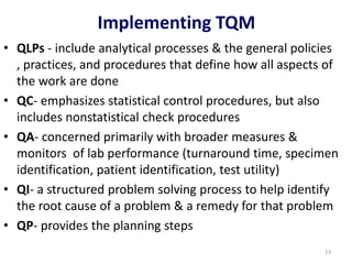 • QLPs - include analytical processes & the general policies
, practices, and procedures that define how all aspects of
the work are done
• QC- emphasizes statistical control procedures, but also
includes nonstatistical check procedures
• QA- concerned primarily with broader measures &
monitors of lab performance (turnaround time, specimen
identification, patient identification, test utility)
• QI- a structured problem solving process to help identify
the root cause of a problem & a remedy for that problem
• QP- provides the planning steps
Implementing TQM
13
 
