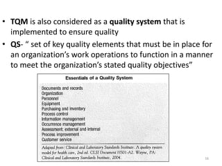 • TQM is also considered as a quality system that is
implemented to ensure quality
• QS- “ set of key quality elements that must be in place for
an organization’s work operations to function in a manner
to meet the organization’s stated quality objectives”
16
 