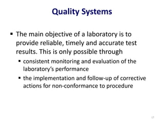 Quality Systems
 The main objective of a laboratory is to
provide reliable, timely and accurate test
results. This is only possible through
 consistent monitoring and evaluation of the
laboratory’s performance
 the implementation and follow-up of corrective
actions for non-conformance to procedure
17
 