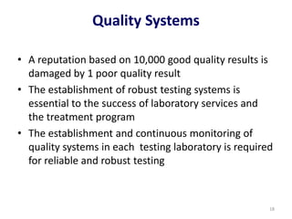 Quality Systems
• A reputation based on 10,000 good quality results is
damaged by 1 poor quality result
• The establishment of robust testing systems is
essential to the success of laboratory services and
the treatment program
• The establishment and continuous monitoring of
quality systems in each testing laboratory is required
for reliable and robust testing
18
 