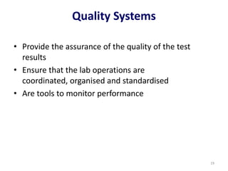 Quality Systems
• Provide the assurance of the quality of the test
results
• Ensure that the lab operations are
coordinated, organised and standardised
• Are tools to monitor performance
19
 