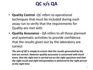 QC v/s QA
• Quality Control -QC refers to operational
techniques that must be included during each
assay run to verify that the requirements for
Quality are met with
• Quality Assurance - QA refers to all those planned
and systematic activities to provide confidence
that the results given out by the laboratory are
correct
The aim of QC is simply to ensure that the results generated by the
test are correct. However quality assurance is concerned with much
more: that the right test is carried out on the right specimen and that
the right result and right interpretation is delivered to the right person
at the right time
23
 