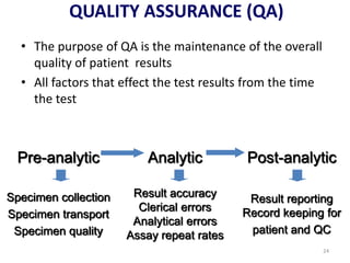 QUALITY ASSURANCE (QA)
• The purpose of QA is the maintenance of the overall
quality of patient results
• All factors that effect the test results from the time
the test
Pre-analytic Analytic Post-analytic
Specimen collection
Specimen transport
Specimen quality
Result accuracy
Clerical errors
Analytical errors
Assay repeat rates
Result reporting
Record keeping for
patient and QC
24
 