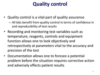 Quality control
• Quality control is a vital part of quality assurance
– All labs benefit from quality control in terms of confidence in
and reproducibility of test results
• Recording and monitoring test variables such as
temperature, reagents, controls and equipment
function allows one to look objectively and
retrospectively at parameters vital to the accuracy and
precision of the test
• Documentation allows one to foresee a potential
problem before the situation requires corrective action
and adversely effects patient results
27
 