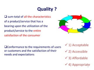 Quality ?
 sum-total of all the characteristics
of a product/service that has a
bearing upon the utilization of the
product/service to the entire
satisfaction of the consumer
Conformance to the requirements of users
or customers and the satisfaction of their
needs and expectations
 1) Acceptable
 2) Accessible
 3) Affordable
 4) Appropriate3
 