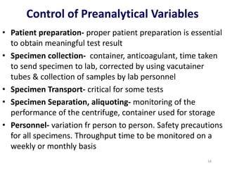 • Patient preparation- proper patient preparation is essential
to obtain meaningful test result
• Specimen collection- container, anticoagulant, time taken
to send specimen to lab, corrected by using vacutainer
tubes & collection of samples by lab personnel
• Specimen Transport- critical for some tests
• Specimen Separation, aliquoting- monitoring of the
performance of the centrifuge, container used for storage
• Personnel- variation fr person to person. Safety precautions
for all specimens. Throughput time to be monitored on a
weekly or monthly basis
Control of Preanalytical Variables
34
 