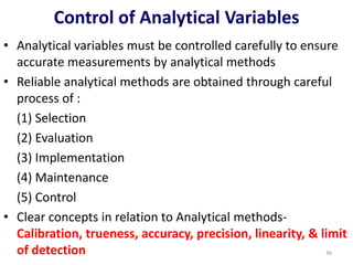 • Analytical variables must be controlled carefully to ensure
accurate measurements by analytical methods
• Reliable analytical methods are obtained through careful
process of :
(1) Selection
(2) Evaluation
(3) Implementation
(4) Maintenance
(5) Control
• Clear concepts in relation to Analytical methods-
Calibration, trueness, accuracy, precision, linearity, & limit
of detection
Control of Analytical Variables
36
 