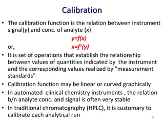 Calibration
• The calibration function is the relation between instrument
signal(y) and conc. of analyte (x)
y=f(x)
or, x=f1(y)
• It is set of operations that establish the relationship
between values of quantities indicated by the instrument
and the corresponding values realized by ”measurement
standards”
• Calibration function may be linear or curved graphically
• In automated clinical chemistry instruments , the relation
b/n analyte conc. and signal is often very stable
• In traditional chromatography (HPLC), it is customary to
calibrate each analytical run 37
 