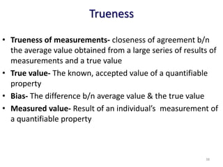 Trueness
• Trueness of measurements- closeness of agreement b/n
the average value obtained from a large series of results of
measurements and a true value
• True value- The known, accepted value of a quantifiable
property
• Bias- The difference b/n average value & the true value
• Measured value- Result of an individual’s measurement of
a quantifiable property
38
 
