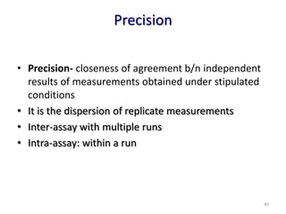 Precision
• Precision- closeness of agreement b/n independent
results of measurements obtained under stipulated
conditions
• It is the dispersion of replicate measurements
• Inter-assay with multiple runs
• Intra-assay: within a run
40
 
