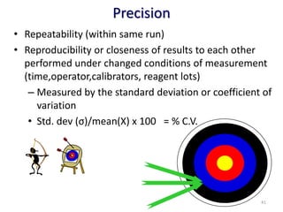 Precision
• Repeatability (within same run)
• Reproducibility or closeness of results to each other
performed under changed conditions of measurement
(time,operator,calibrators, reagent lots)
– Measured by the standard deviation or coefficient of
variation
• Std. dev (σ)/mean(X) x 100 = % C.V.
41
 