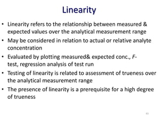 Linearity
• Linearity refers to the relationship between measured &
expected values over the analytical measurement range
• May be considered in relation to actual or relative analyte
concentration
• Evaluated by plotting measured& expected conc., F-
test, regression analysis of test run
• Testing of linearity is related to assessment of trueness over
the analytical measurement range
• The presence of linearity is a prerequisite for a high degree
of trueness
43
 