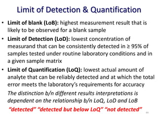 Limit of Detection & Quantification
• Limit of blank (LoB): highest measurement result that is
likely to be observed for a blank sample
• Limit of Detection (LoD): lowest concentration of
measurand that can be consistently detected in ≥ 95% of
samples tested under routine laboratory conditions and in
a given sample matrix
• Limit of Quantification (LoQ): lowest actual amount of
analyte that can be reliably detected and at which the total
error meets the laboratory’s requirements for accuracy
The distinction b/n different results interpretations is
dependent on the relationship b/n LoQ, LoD and LoB
“detected” “detected but below LoQ” “not detected” 44
 