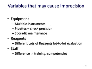 Variables that may cause imprecision
• Equipment
– Multiple instruments
– Pipettes – check precision
– Sporadic maintenance
• Reagents
– Different Lots of Reagents lot-to-lot evaluation
• Staff
– Difference in training, competencies
45
 