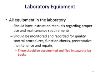 Laboratory Equipment
• All equipment in the laboratory
– Should have instruction manuals regarding proper
use and maintenance requirements
– Should be monitored and recorded for quality
control procedures, function checks, preventative
maintenance and repairs
• These should be documented and filed in separate log
books
￫46
 
