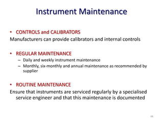 Instrument Maintenance
• CONTROLS and CALIBRATORS
Manufacturers can provide calibrators and internal controls
• REGULAR MAINTENANCE
– Daily and weekly instrument maintenance
– Monthly, six-monthly and annual maintenance as recommended by
supplier
• ROUTINE MAINTENANCE
Ensure that instruments are serviced regularly by a specialised
service engineer and that this maintenance is documented
48
 