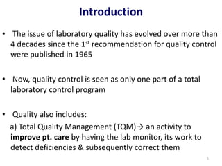 Introduction
• The issue of laboratory quality has evolved over more than
4 decades since the 1st recommendation for quality control
were published in 1965
• Now, quality control is seen as only one part of a total
laboratory control program
• Quality also includes:
a) Total Quality Management (TQM)→ an activity to
improve pt. care by having the lab monitor, its work to
detect deficiencies & subsequently correct them
5
 