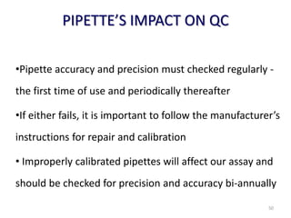 PIPETTE’S IMPACT ON QC
•Pipette accuracy and precision must checked regularly -
the first time of use and periodically thereafter
•If either fails, it is important to follow the manufacturer’s
instructions for repair and calibration
• Improperly calibrated pipettes will affect our assay and
should be checked for precision and accuracy bi-annually
50
 