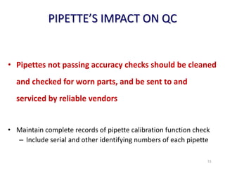 PIPETTE’S IMPACT ON QC
• Pipettes not passing accuracy checks should be cleaned
and checked for worn parts, and be sent to and
serviced by reliable vendors
• Maintain complete records of pipette calibration function check
– Include serial and other identifying numbers of each pipette
51
 
