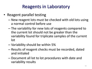 • Reagent parallel testing
– New reagent lots must be checked with old lots using
a normal control before use
– The variability for new lots of reagents compared to
the current lot should not be greater than the
variability found for triplicate samples of the current
lot
– Variability should be within 5%
– Results of reagent checks must be recorded, dated
and initialed
– Document all lot to lot procedures with date and
variability results
Reagents in Laboratory
53
 