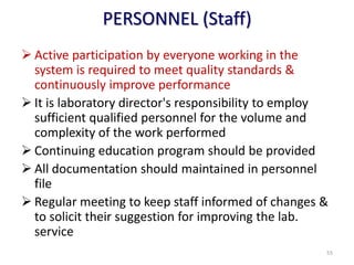 PERSONNEL (Staff)
 Active participation by everyone working in the
system is required to meet quality standards &
continuously improve performance
 It is laboratory director's responsibility to employ
sufficient qualified personnel for the volume and
complexity of the work performed
 Continuing education program should be provided
 All documentation should maintained in personnel
file
 Regular meeting to keep staff informed of changes &
to solicit their suggestion for improving the lab.
service
55
 