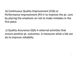 b) Continuous Quality Improvement (CQI) or
Performance Improvement (PI)→ to improve the pt. care
by placing the emphasis on not to make mistakes in the
first place
c) Quality Assurance (QA)→ external activities that
ensure positive pt. outcomes. It measures what a lab can
do to improve reliability
6
 
