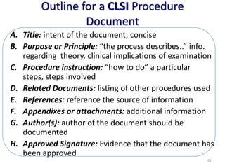 Outline for a CLSI Procedure
Document
A. Title: intent of the document; concise
B. Purpose or Principle: “the process describes..” info.
regarding theory, clinical implications of examination
C. Procedure instruction: “how to do” a particular
steps, steps involved
D. Related Documents: listing of other procedures used
E. References: reference the source of information
F. Appendixes or attachments: additional information
G. Author(s): author of the document should be
documented
H. Approved Signature: Evidence that the document has
been approved
61
 