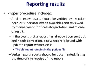 Reporting results
• Proper procedure includes:
– All data entry results should be verified by a section
head or supervisor (when available) and reviewed
by management for final interpretation and release
of results
– In the event that a report has already been sent out
and needs correction, a new report is issued with
updated report written on it
• The old report remains in the patient file
– Verbal result reports should be documented, listing
the time of the receipt of the report
65
 