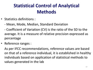 Statistical Control of Analytical
Methods
• Statistics definitions :
- Mean, Mode, Median, Standard Deviation
- Coefficient of Variation (CV) is the ratio of the SD to the
average. It is a measure of relative precision expressed as
percentage
• Reference ranges :
As per IFCC recommendations, reference values are based
on that of a reference individual, it is established in healthy
individuals based on application of statistical methods to
values generated in the lab
67
 