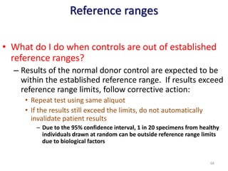 Reference ranges
• What do I do when controls are out of established
reference ranges?
– Results of the normal donor control are expected to be
within the established reference range. If results exceed
reference range limits, follow corrective action:
• Repeat test using same aliquot
• If the results still exceed the limits, do not automatically
invalidate patient results
– Due to the 95% confidence interval, 1 in 20 specimens from healthy
individuals drawn at random can be outside reference range limits
due to biological factors
68
 