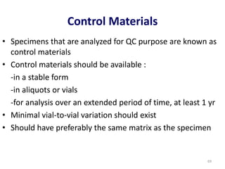 Control Materials
• Specimens that are analyzed for QC purpose are known as
control materials
• Control materials should be available :
-in a stable form
-in aliquots or vials
-for analysis over an extended period of time, at least 1 yr
• Minimal vial-to-vial variation should exist
• Should have preferably the same matrix as the specimen
69
 