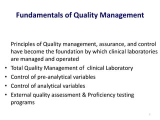 Fundamentals of Quality Management
Principles of Quality management, assurance, and control
have become the foundation by which clinical laboratories
are managed and operated
• Total Quality Management of clinical Laboratory
• Control of pre-analytical variables
• Control of analytical variables
• External quality assessment & Proficiency testing
programs
7
 