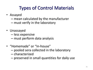 Types of Control Materials
• Assayed
– mean calculated by the manufacturer
– must verify in the laboratory
• Unassayed
– less expensive
– must perform data analysis
• “Homemade” or “In-house”
– pooled sera collected in the laboratory
– characterized
– preserved in small quantities for daily use
70
 