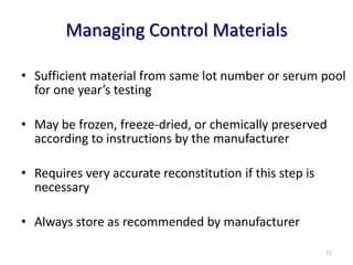 Managing Control Materials
• Sufficient material from same lot number or serum pool
for one year’s testing
• May be frozen, freeze-dried, or chemically preserved
according to instructions by the manufacturer
• Requires very accurate reconstitution if this step is
necessary
• Always store as recommended by manufacturer
71
 