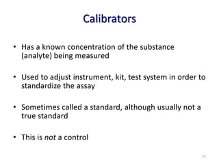 Calibrators
• Has a known concentration of the substance
(analyte) being measured
• Used to adjust instrument, kit, test system in order to
standardize the assay
• Sometimes called a standard, although usually not a
true standard
• This is not a control
72
 