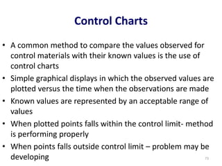 Control Charts
• A common method to compare the values observed for
control materials with their known values is the use of
control charts
• Simple graphical displays in which the observed values are
plotted versus the time when the observations are made
• Known values are represented by an acceptable range of
values
• When plotted points falls within the control limit- method
is performing properly
• When points falls outside control limit – problem may be
developing 73
 