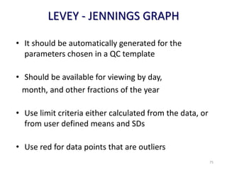 LEVEY - JENNINGS GRAPH
• It should be automatically generated for the
parameters chosen in a QC template
• Should be available for viewing by day,
month, and other fractions of the year
• Use limit criteria either calculated from the data, or
from user defined means and SDs
• Use red for data points that are outliers
75
 