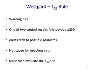 Westgard – 12S Rule
• Warning rule
• One of two control results falls outside ±2SD
• Alerts tech to possible problems
• Not cause for rejecting a run
• Must then evaluate the 13S rule
78
 