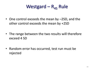 Westgard – R4S Rule
• One control exceeds the mean by –2SD, and the
other control exceeds the mean by +2SD
• The range between the two results will therefore
exceed 4 SD
• Random error has occurred, test run must be
rejected
84
 