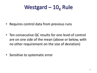 Westgard – 10X Rule
• Requires control data from previous runs
• Ten consecutive QC results for one level of control
are on one side of the mean (above or below, with
no other requirement on the size of deviation)
• Sensitive to systematic error
87
 