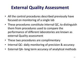 External Quality Assessment
• All the control procedures described previously have
focused on monitoring of a single lab
• These procedures constitute internal QC, to distinguish
them from procedures used to compare the
performance of different laboratories are known as
external Quality assessment
• These two procedures are complimentary
• Internal QC- daily monitoring of precision & accuracy
• External QA- long term accuracy of analytical methods
89
 