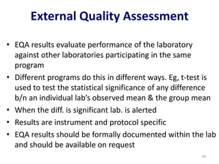 • EQA results evaluate performance of the laboratory
against other laboratories participating in the same
program
• Different programs do this in different ways. Eg, t-test is
used to test the statistical significance of any difference
b/n an individual lab’s observed mean & the group mean
• When the diff. is significant lab. is alerted
• Results are instrument and protocol specific
• EQA results should be formally documented within the lab
and should be available on request
External Quality Assessment
90
 