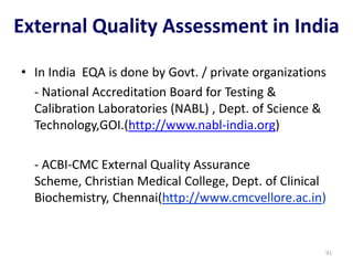 • In India EQA is done by Govt. / private organizations
- National Accreditation Board for Testing &
Calibration Laboratories (NABL) , Dept. of Science &
Technology,GOI.(http://www.nabl-india.org)
- ACBI-CMC External Quality Assurance
Scheme, Christian Medical College, Dept. of Clinical
Biochemistry, Chennai(http://www.cmcvellore.ac.in)
External Quality Assessment in India
91
 