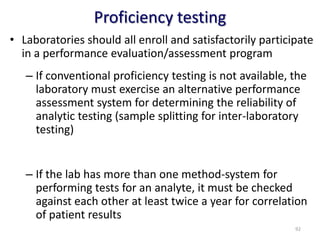 Proficiency testing
• Laboratories should all enroll and satisfactorily participate
in a performance evaluation/assessment program
– If conventional proficiency testing is not available, the
laboratory must exercise an alternative performance
assessment system for determining the reliability of
analytic testing (sample splitting for inter-laboratory
testing)
– If the lab has more than one method-system for
performing tests for an analyte, it must be checked
against each other at least twice a year for correlation
of patient results
92
 