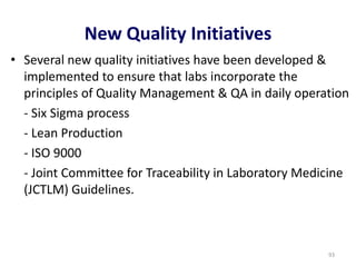 New Quality Initiatives
• Several new quality initiatives have been developed &
implemented to ensure that labs incorporate the
principles of Quality Management & QA in daily operation
- Six Sigma process
- Lean Production
- ISO 9000
- Joint Committee for Traceability in Laboratory Medicine
(JCTLM) Guidelines.
93
 